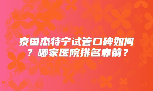 泰国杰特宁试管口碑如何？哪家医院排名靠前？