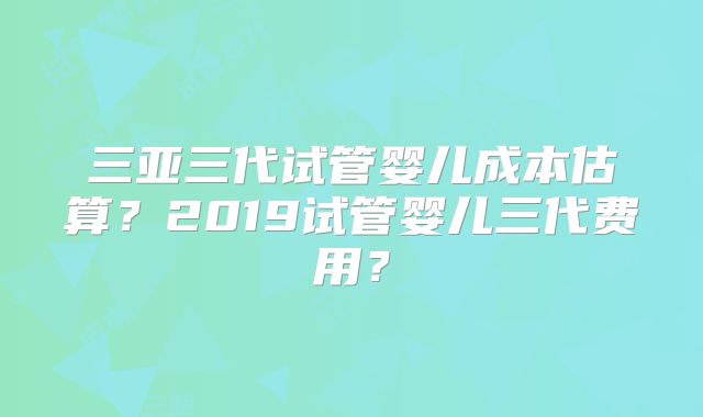 三亚三代试管婴儿成本估算?2019试管婴儿三代费用?