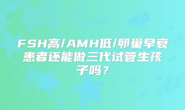 FSH高/AMH低/卵巢早衰患者还能做三代试管生孩子吗？