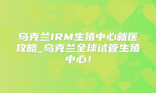 乌克兰IRM生殖中心就医攻略_乌克兰全球试管生殖中心！