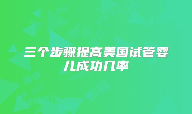 三个步骤提高美国试管婴儿成功几率