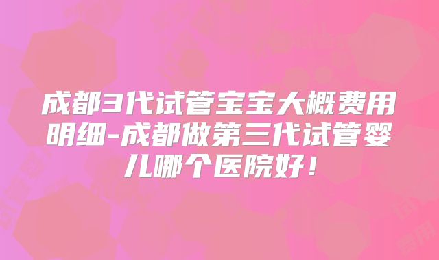 成都3代试管宝宝大概费用明细-成都做第三代试管婴儿哪个医院好！