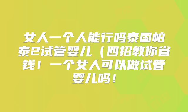 女人一个人能行吗泰国帕泰2试管婴儿（四招教你省钱！一个女人可以做试管婴儿吗！