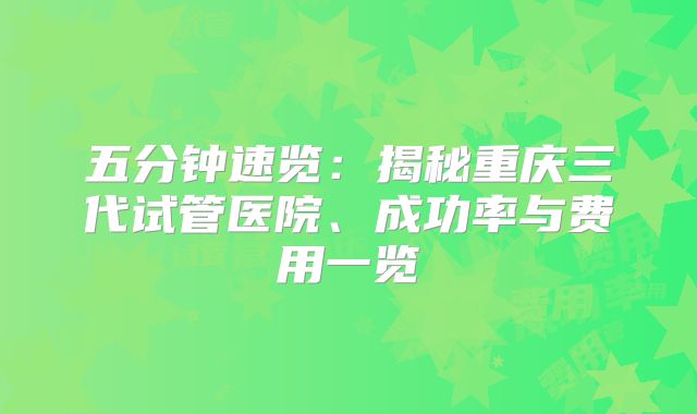 五分钟速览：揭秘重庆三代试管医院、成功率与费用一览