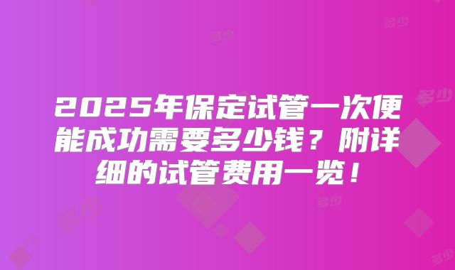 2025年保定试管一次便能成功需要多少钱？附详细的试管费用一览！