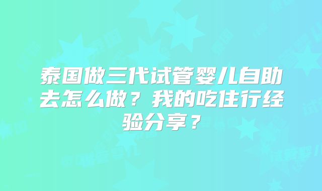 泰国做三代试管婴儿自助去怎么做？我的吃住行经验分享？