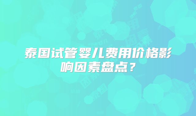 泰国试管婴儿费用价格影响因素盘点？