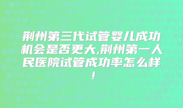 荆州第三代试管婴儿成功机会是否更大,荆州第一人民医院试管成功率怎么样！