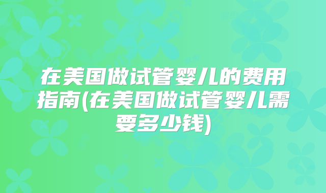 在美国做试管婴儿的费用指南(在美国做试管婴儿需要多少钱)