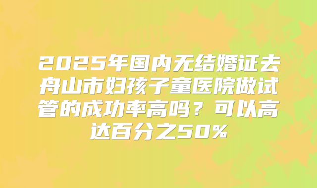 2025年国内无结婚证去舟山市妇孩子童医院做试管的成功率高吗？可以高达百分之50%