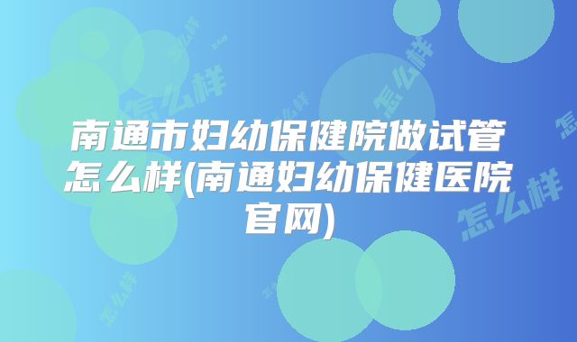 南通市妇幼保健院做试管怎么样(南通妇幼保健医院官网)