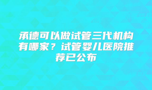 承德可以做试管三代机构有哪家？试管婴儿医院推荐已公布