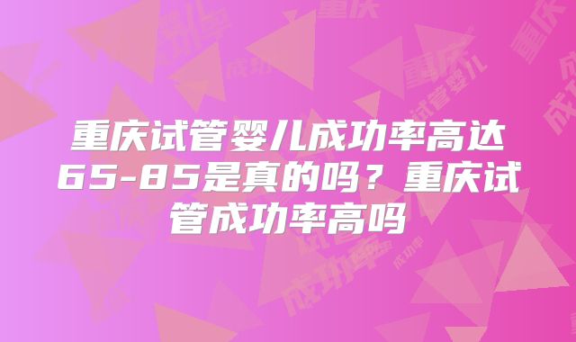 重庆试管婴儿成功率高达65-85是真的吗？重庆试管成功率高吗