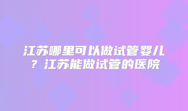 江苏哪里可以做试管婴儿？江苏能做试管的医院