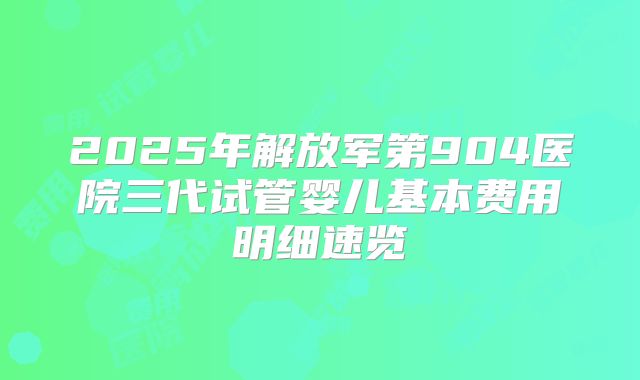 2025年解放军第904医院三代试管婴儿基本费用明细速览