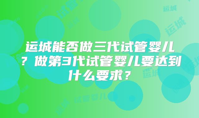 运城能否做三代试管婴儿？做第3代试管婴儿要达到什么要求？