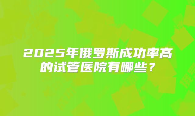 2025年俄罗斯成功率高的试管医院有哪些？