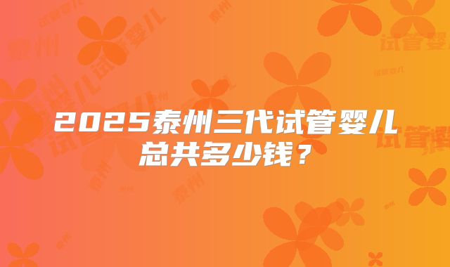 2025泰州三代试管婴儿总共多少钱？