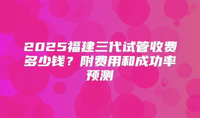 2025福建三代试管收费多少钱？附费用和成功率预测