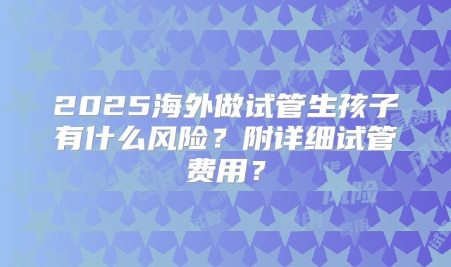 2025海外做试管生孩子有什么风险？附详细试管费用？