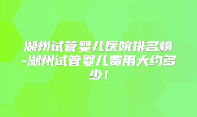 湖州试管婴儿医院排名榜-湖州试管婴儿费用大约多少！