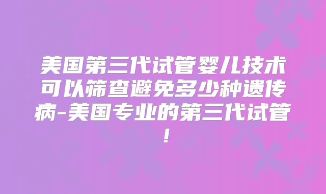 美国第三代试管婴儿技术可以筛查避免多少种遗传病-美国专业的第三代试管!