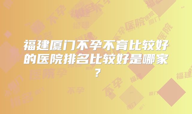 福建厦门不孕不育比较好的医院排名比较好是哪家？
