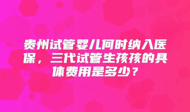 贵州试管婴儿何时纳入医保，三代试管生孩孩的具体费用是多少？