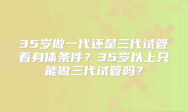 35岁做一代还是三代试管看身体条件？35岁以上只能做三代试管吗？