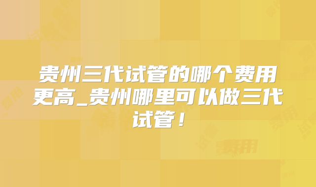 贵州三代试管的哪个费用更高_贵州哪里可以做三代试管！