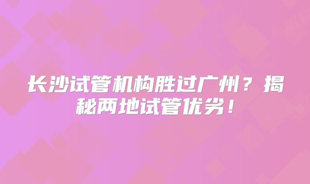 长沙试管机构胜过广州?揭秘两地试管优劣!