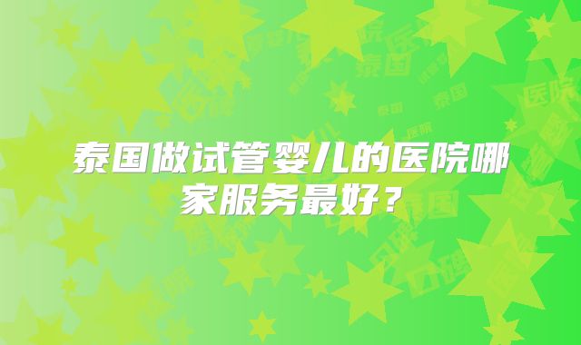 泰国做试管婴儿的医院哪家服务最好？