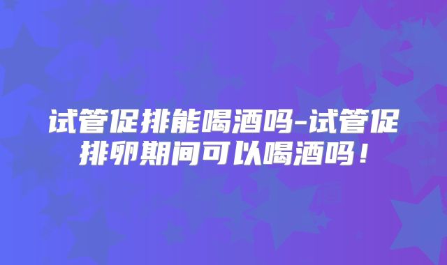 试管促排能喝酒吗-试管促排卵期间可以喝酒吗！