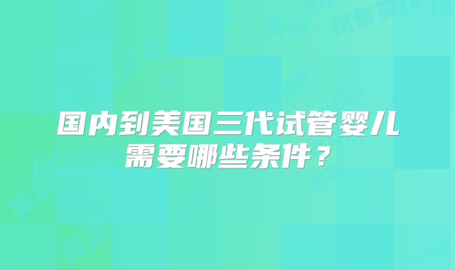 国内到美国三代试管婴儿需要哪些条件？