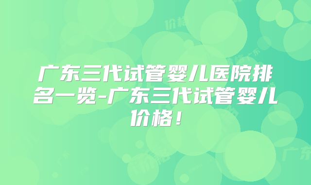 广东三代试管婴儿医院排名一览-广东三代试管婴儿价格！
