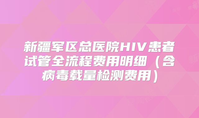 新疆军区总医院HIV患者试管全流程费用明细（含病毒载量检测费用）