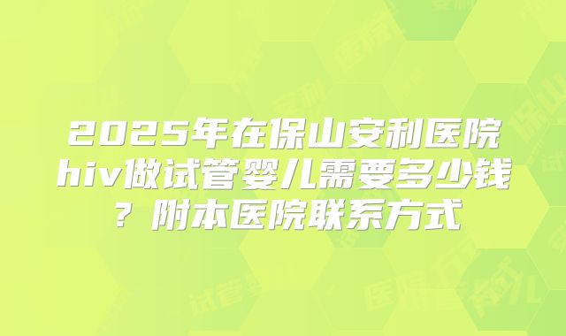 2025年在保山安利医院hiv做试管婴儿需要多少钱？附本医院联系方式