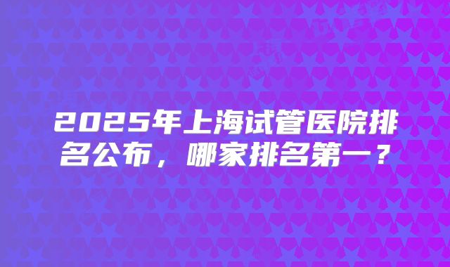 2025年上海试管医院排名公布，哪家排名第一？