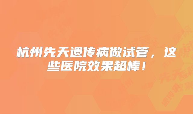 杭州先天遗传病做试管，这些医院效果超棒！
