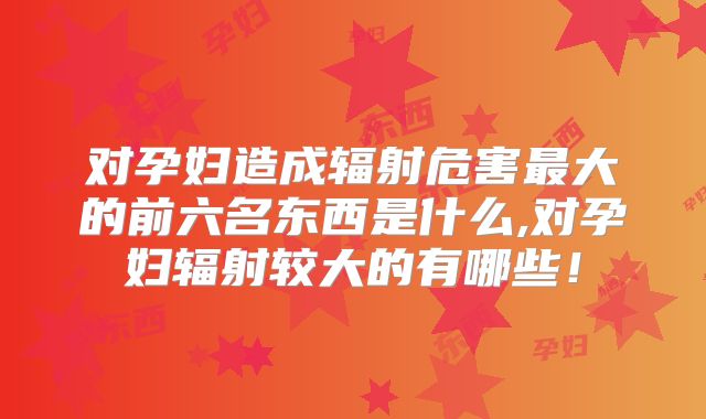 对孕妇造成辐射危害最大的前六名东西是什么,对孕妇辐射较大的有哪些！