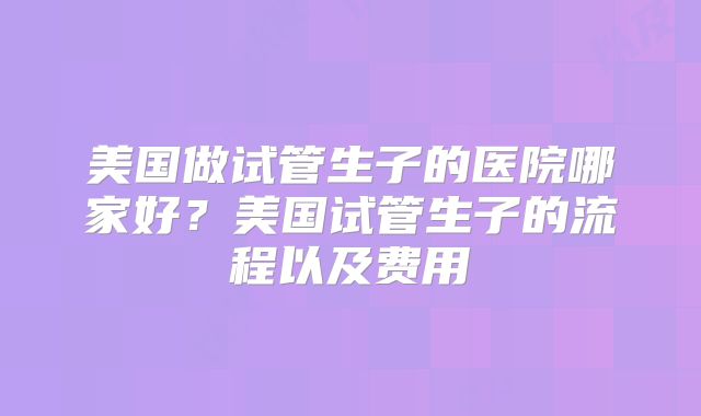 美国做试管生子的医院哪家好？美国试管生子的流程以及费用