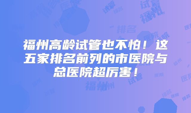 福州高龄试管也不怕！这五家排名前列的市医院与总医院超厉害！
