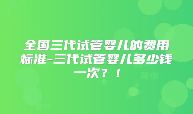 全国三代试管婴儿的费用标准-三代试管婴儿多少钱一次？！