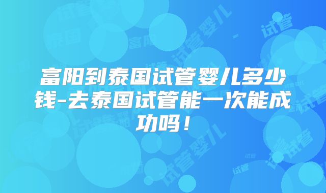 富阳到泰国试管婴儿多少钱-去泰国试管能一次能成功吗！