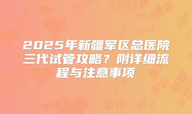 2025年新疆军区总医院三代试管攻略？附详细流程与注意事项
