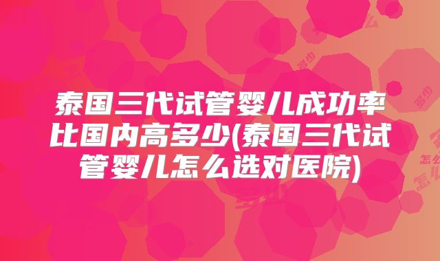 泰国三代试管婴儿成功率比国内高多少(泰国三代试管婴儿怎么选对医院)