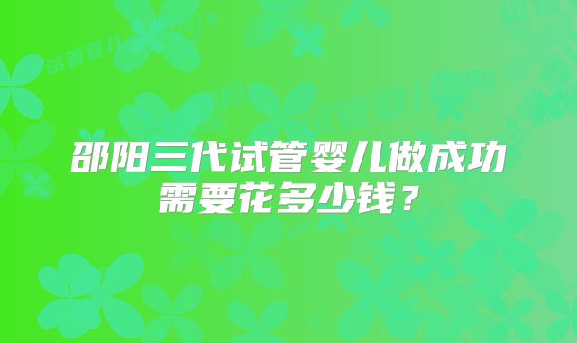 邵阳三代试管婴儿做成功需要花多少钱?