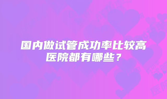 国内做试管成功率比较高医院都有哪些？