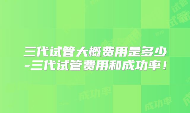 三代试管大概费用是多少-三代试管费用和成功率！