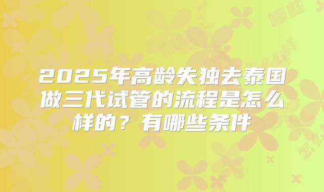 2025年高龄失独去泰国做三代试管的流程是怎么样的？有哪些条件